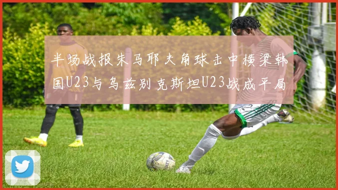 半场战报朱马耶夫角球击中横梁韩国U23与乌兹别克斯坦U23战成平局