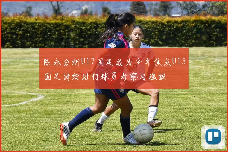 陈永分析U17国足成为今年焦点U15国足持续进行球员考察与选拔