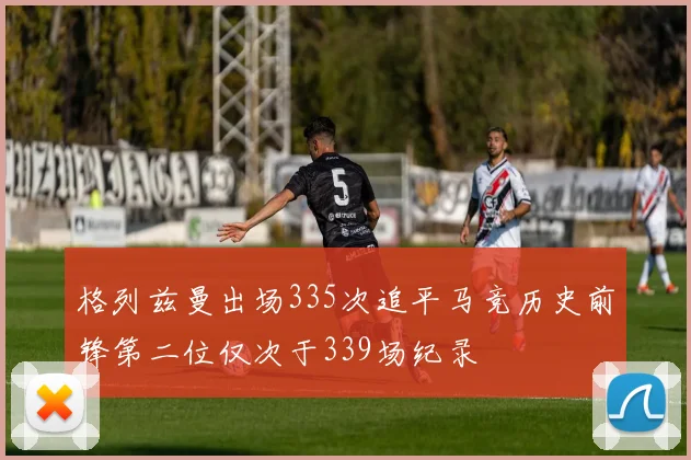 格列兹曼出场335次追平马竞历史前锋第二位仅次于339场纪录