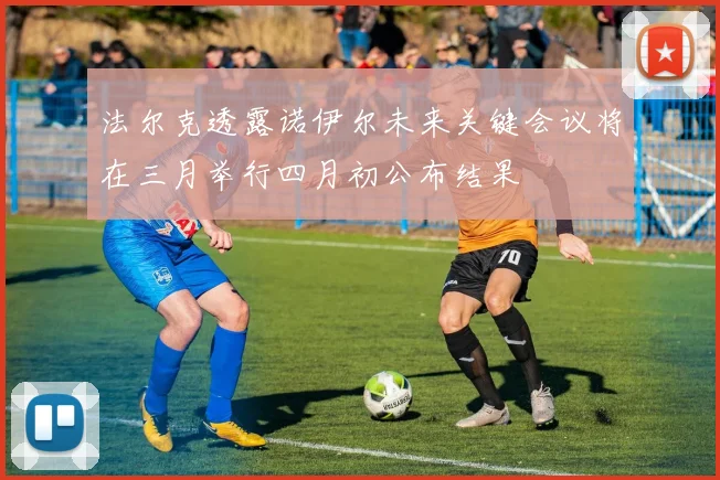 法尔克透露诺伊尔未来关键会议将在三月举行四月初公布结果