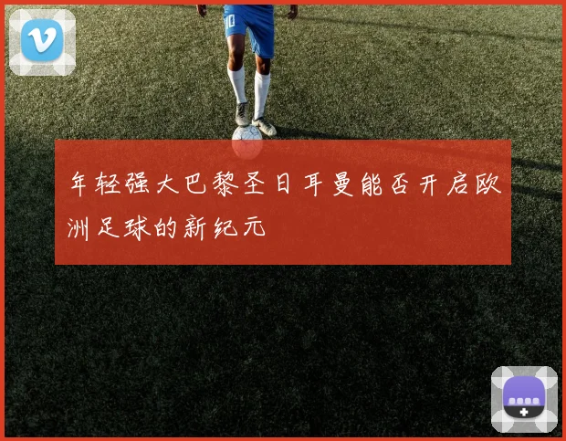 年轻强大巴黎圣日耳曼能否开启欧洲足球的新纪元