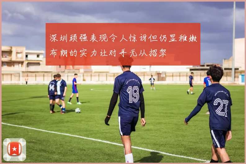 深圳顽强表现令人惊讶但仍显稚嫩布朗的实力让对手无从招架