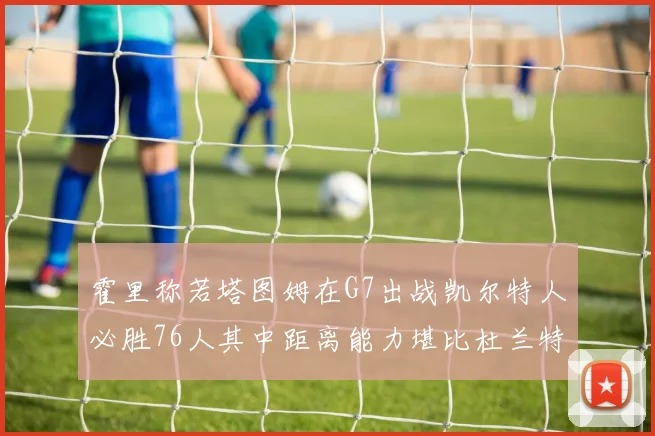 霍里称若塔图姆在G7出战凯尔特人必胜76人其中距离能力堪比杜兰特