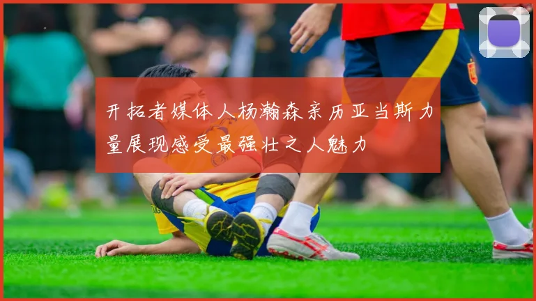 开拓者媒体人杨瀚森亲历亚当斯力量展现感受最强壮之人魅力