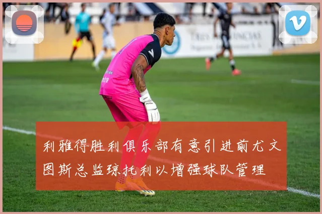 利雅得胜利俱乐部有意引进前尤文图斯总监琼托利以增强球队管理