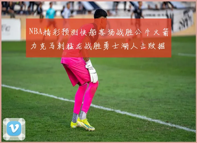 NBA精彩预测快船客场战胜公牛火箭力克马刺猛龙战胜勇士湖人击败掘金