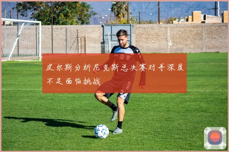 皮尔斯分析尼克斯总决赛对手深度不足面临挑战