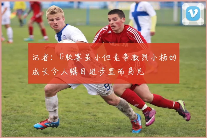 记者：G联赛虽小但竞争激烈小杨的成长令人瞩目进步显而易见